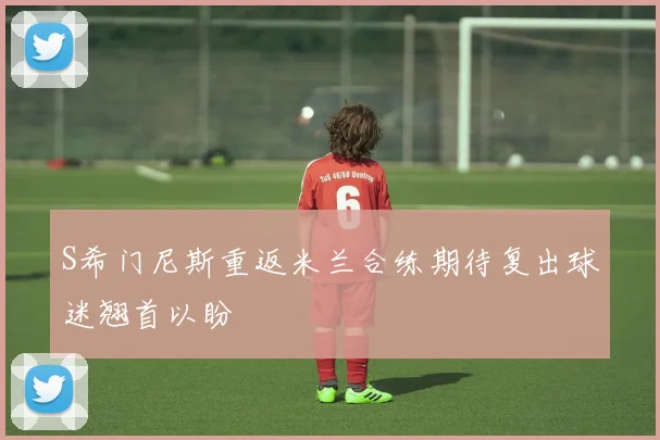 S希门尼斯重返米兰合练期待复出球迷翘首以盼