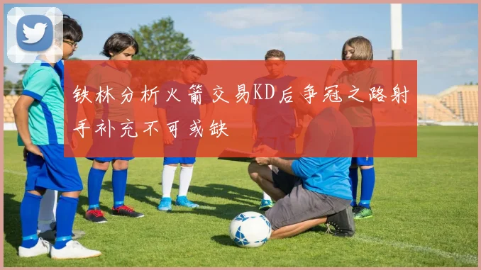 铁林分析火箭交易KD后争冠之路射手补充不可或缺
