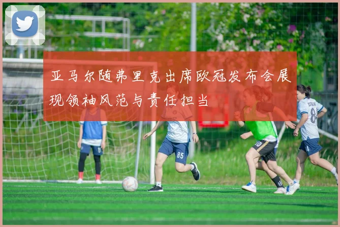 亚马尔随弗里克出席欧冠发布会展现领袖风范与责任担当
