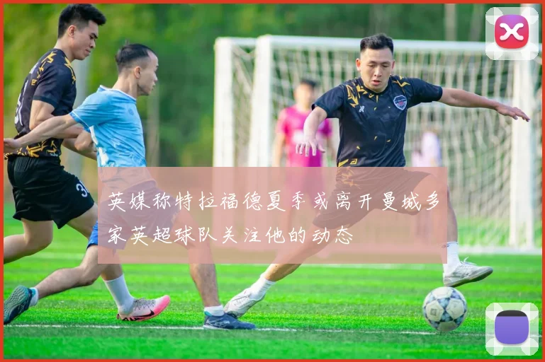 英媒称特拉福德夏季或离开曼城多家英超球队关注他的动态