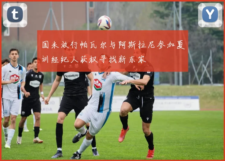 国米放行帕瓦尔与阿斯拉尼参加夏训经纪人获权寻找新东家