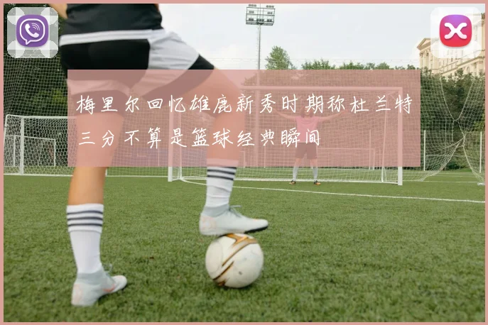 梅里尔回忆雄鹿新秀时期称杜兰特三分不算是篮球经典瞬间