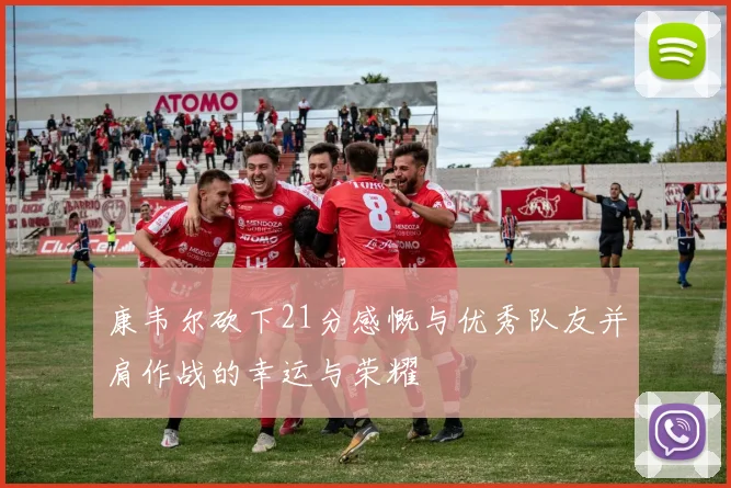 康韦尔砍下21分感慨与优秀队友并肩作战的幸运与荣耀