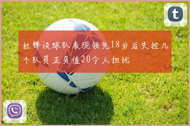 杜锋谈球队表现领先18分后失控几个队员正负值20令人担忧