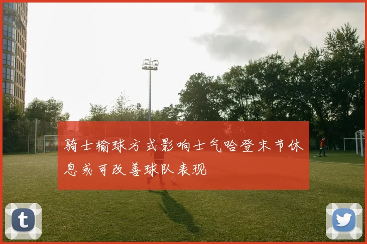 骑士输球方式影响士气哈登末节休息或可改善球队表现