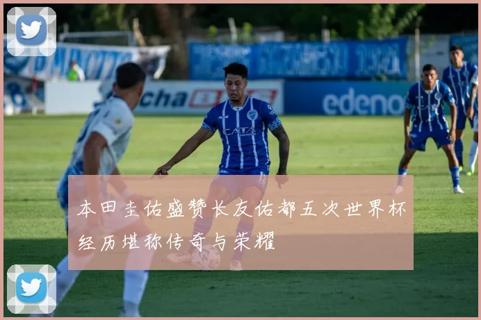 本田圭佑盛赞长友佑都五次世界杯经历堪称传奇与荣耀