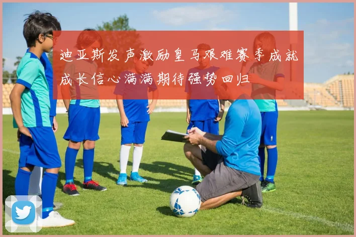 迪亚斯发声激励皇马艰难赛季成就成长信心满满期待强势回归