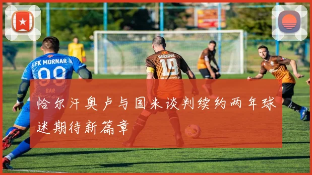 恰尔汗奥卢与国米谈判续约两年球迷期待新篇章