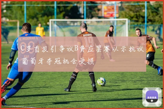 C罗首发引争议B费应罢赛以示抗议葡萄牙夺冠机会受损