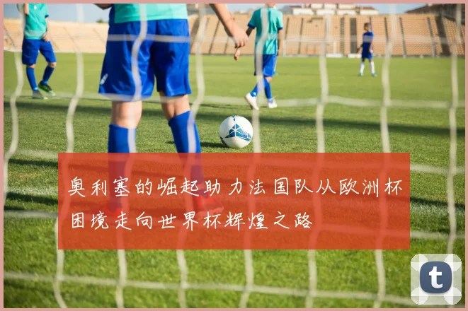 奥利塞的崛起助力法国队从欧洲杯困境走向世界杯辉煌之路