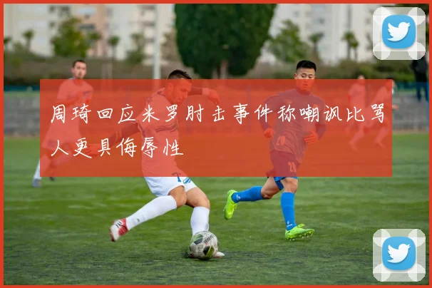 周琦回应米罗肘击事件称嘲讽比骂人更具侮辱性